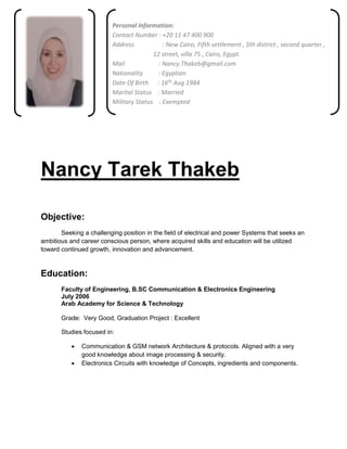 Nancy Tarek Thakeb
Objective:
Seeking a challenging position in the field of electrical and power Systems that seeks an
ambitious and career conscious person, where acquired skills and education will be utilized
toward continued growth, innovation and advancement.
Education:
Faculty of Engineering, B.SC Communication & Electronics Engineering
July 2006
Arab Academy for Science & Technology
Grade: Very Good, Graduation Project : Excellent
Studies focused in:
 Communication & GSM network Architecture & protocols. Aligned with a very
good knowledge about image processing & security.
 Electronics Circuits with knowledge of Concepts, ingredients and components.
Personal Information:
Contact Number : +20 11 47 400 900
Address : New Cairo, Fifth settlement , 5th district , second quarter ,
12 street, villa 75 , Cairo, Egypt.
Mail : Nancy.Thakeb@gmail.com
Nationality : Egyptian
Date Of Birth : 16th Aug 1984
Marital Status : Married
Military Status : Exempted
 