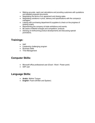  Making accurate, rapid cost calculations and providing customers with quotations
and detailed proposal documents.
 Negotiating the terms of an agreement and closing sales.
 Negotiating variations in price, delivery and specifications with the company's
managers.
 Liaising with purchasing department & suppliers to check on the progress of
existing orders.
 Representing the company at trade exhibitions and events.
 Be aware of Market changes and competitors’ products
 Advising on forthcoming product developments and discussing special
promotions.
Trainings:
 SAP
 Leadership challenging program
 Business Skills
 Time Management
Computer Skills:
 Microsoft office professional user (Excel - Word - Power point)
 SAP user
Language Skills:
 Arabic: Mother Tongue
 English: Fluent (Written and Spoken)
 