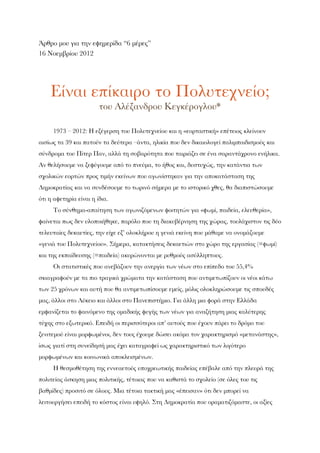 Άρθρο μου για την εφημερίδα “6 μέρες”
16 Νοεμβρίου 2012
Είναι επίκαιρο το Πολυτεχνείο;
του Αλέξανδρου Κεγκέρογλου*
1973 – 2012: Η εξέγερση του Πολυτεχνείου και η «εορταστική» επέτειος κλείνουν
αισίως τα 39 και πατούν τα δεύτερα –άντα, ηλικία που δεν δικαιολογεί παλιμπαιδισμούς και
σύνδρομα του Πίτερ Παν, αλλά τη σοβαρότητα που ταιριάζει σε ένα σαραντάχρονο ενήλικα.
Αν θελήσουμε να ξεφύγουμε από το πνεύμα, το ήθος και, δυστυχώς, την κατάντια των
σχολικών εορτών προς τιμήν εκείνων που αγωνίστηκαν για την αποκατάσταση της
Δημοκρατίας και να συνδέσουμε το τωρινό σήμερα με το ιστορικό χθες, θα διαπιστώσουμε
ότι η αφετηρία είναι η ίδια.
Το σύνθημα-απαίτηση των αγωνιζόμενων φοιτητών για «ψωμί, παιδεία, ελευθερία»,
φαίνεται πως δεν υλοποιήθηκε, παρόλο που τη διακυβέρνηση της χώρας, τουλάχιστον τις δύο
τελευταίες δεκαετίες, την είχε εξ’ ολοκλήρου η γενιά εκείνη που μάθαμε να ονομάζουμε
«γενιά του Πολυτεχνείου». Σήμερα, κατακτήσεις δεκαετιών στο χώρο της εργασίας (=ψωμί)
και της εκπαίδευσης (=παιδεία) ακυρώνονται με ρυθμούς ασύλληπτους.
Οι στατιστικές που ανεβάζουν την ανεργία των νέων στο επίπεδο του 55,4%
σκιαγραφούν με τα πιο τραγικά χρώματα την κατάσταση που αντιμετωπίζουν οι νέοι κάτω
των 25 χρόνων και αυτή που θα αντιμετωπίσουμε εμείς, μόλις ολοκληρώσουμε τις σπουδές
μας, άλλοι στο Λύκειο και άλλοι στο Πανεπιστήμιο. Για άλλη μια φορά στην Ελλάδα
εμφανίζεται το φαινόμενο της ομαδικής φυγής των νέων για αναζήτηση μιας καλύτερης
τύχης στο εξωτερικό. Επειδή οι περισσότεροι απ’ αυτούς που έχουν πάρει το δρόμο του
ξενιτεμού είναι μορφωμένοι, δεν τους έχουμε δώσει ακόμα τον χαρακτηρισμό «μετανάστης»,
ίσως γιατί στη συνείδησή μας έχει καταγραφεί ως χαρακτηριστικό των λιγότερο
μορφωμένων και κοινωνικά αποκλεισμένων.
Η θεσμοθέτηση της εννεαετούς υποχρεωτικής παιδείας επέβαλε από την πλευρά της
πολιτείας άσκηση μιας πολιτικής, τέτοιας που να καθιστά το σχολείο (σε όλες του τις
βαθμίδες) προσιτό σε όλους. Μια τέτοια τακτική μας «έπεισαν» ότι δεν μπορεί να
λειτουργήσει επειδή το κόστος είναι υψηλό. Στη Δημοκρατία που οραματιζόμαστε, οι αξίες
 