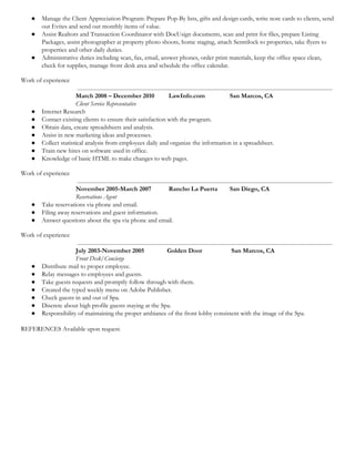  
● Manage the Client Appreciation Program: Prepare Pop-By lists, gifts and design cards, write note cards to clients, send 
out Evites and send out monthly items of value. 
● Assist Realtors and Transaction Coordinator with DocUsign documents, scan and print for files, prepare Listing 
Packages, assist photographer at property photo shoots, home staging, attach Sentrilock to properties, take flyers to 
properties and other daily duties. 
● Administrative duties including scan, fax, email, answer phones, order print materials, keep the office space clean, 
check for supplies, manage front desk area and schedule the office calendar. 
Work of experience 
March 2008 – December 2010  LawInfo.com San Marcos, CA 
Client Service Representative 
● Internet Research 
● Contact existing clients to ensure their satisfaction with the program. 
● Obtain data, create spreadsheets and analysis. 
● Assist in new marketing ideas and processes. 
● Collect statistical analysis from employees daily and organize the information in a spreadsheet. 
● Train new hires on software used in office. 
● Knowledge of basic HTML to make changes to web pages.  
Work of experience 
November 2005-March 2007  Rancho La Puerta San Diego, CA 
Reservations Agent 
● Take reservations via phone and email. 
● Filing away reservations and guest information. 
● Answer questions about the spa via phone and email. 
Work of experience 
July 2003-November 2005   Golden Door  San Marcos, CA 
Front Desk/Concierge 
● Distribute mail to proper employee. 
● Relay messages to employees and guests. 
● Take guests requests and promptly follow through with them. 
● Created the typed weekly menu on Adobe Publisher. 
● Check guests in and out of Spa. 
● Discrete about high profile guests staying at the Spa. 
● Responsibility of maintaining the proper ambiance of the front lobby consistent with the image of the Spa. 
 
REFERENCES Available upon request. 
 
 
 