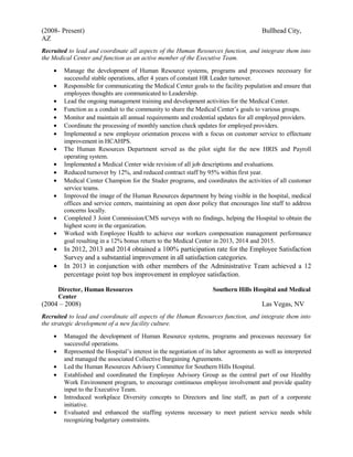 (2008- Present) Bullhead City,
AZ
Recruited to lead and coordinate all aspects of the Human Resources function, and integrate them into
the Medical Center and function as an active member of the Executive Team.
• Manage the development of Human Resource systems, programs and processes necessary for
successful stable operations, after 4 years of constant HR Leader turnover.
• Responsible for communicating the Medical Center goals to the facility population and ensure that
employees thoughts are communicated to Leadership.
• Lead the ongoing management training and development activities for the Medical Center.
• Function as a conduit to the community to share the Medical Center’s goals to various groups.
• Monitor and maintain all annual requirements and credential updates for all employed providers.
• Coordinate the processing of monthly sanction check updates for employed providers.
• Implemented a new employee orientation process with a focus on customer service to effectuate
improvement in HCAHPS.
• The Human Resources Department served as the pilot sight for the new HRIS and Payroll
operating system.
• Implemented a Medical Center wide revision of all job descriptions and evaluations.
• Reduced turnover by 12%, and reduced contract staff by 95% within first year.
• Medical Center Champion for the Studer programs, and coordinates the activities of all customer
service teams.
• Improved the image of the Human Resources department by being visible in the hospital, medical
offices and service centers, maintaining an open door policy that encourages line staff to address
concerns locally.
• Completed 3 Joint Commission/CMS surveys with no findings, helping the Hospital to obtain the
highest score in the organization.
• Worked with Employee Health to achieve our workers compensation management performance
goal resulting in a 12% bonus return to the Medical Center in 2013, 2014 and 2015.
• In 2012, 2013 and 2014 obtained a 100% participation rate for the Employee Satisfaction
Survey and a substantial improvement in all satisfaction categories.
• In 2013 in conjunction with other members of the Administrative Team achieved a 12
percentage point top box improvement in employee satisfaction.
Director, Human Resources Southern Hills Hospital and Medical
Center
(2004 – 2008) Las Vegas, NV
Recruited to lead and coordinate all aspects of the Human Resources function, and integrate them into
the strategic development of a new facility culture.
• Managed the development of Human Resource systems, programs and processes necessary for
successful operations.
• Represented the Hospital’s interest in the negotiation of its labor agreements as well as interpreted
and managed the associated Collective Bargaining Agreements.
• Led the Human Resources Advisory Committee for Southern Hills Hospital.
• Established and coordinated the Employee Advisory Group as the central part of our Healthy
Work Environment program, to encourage continuous employee involvement and provide quality
input to the Executive Team.
• Introduced workplace Diversity concepts to Directors and line staff, as part of a corporate
initiative.
• Evaluated and enhanced the staffing systems necessary to meet patient service needs while
recognizing budgetary constraints.
 
