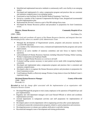 • Identified and implemented innovative methods to continuously staff a new facility in an emerging
market.
• Developed and implemented of a salary compensation program and practices that are consistent
and maintains competitiveness in an emerging market.
• Functioned as team facilitator for the Durable Medical Equipment, Task Force.
• Served as a member of the Corporate Compensation Re-design Team, designed and recommended
the pilot implementation plan.
• Represented the Division’s interest as part of the HR redesign focus team.
• Developed the Human Resources policies and procedures in preparation for Joint Commission
review.
Director, Human Resources Community Hospital of Los
Gatos
(2001- 2004) Los Gatos, Ca
Recruited to lead and coordinate all aspects of the Human Resources function, and integrate them into
the emerging facility culture as a member of the Administrative Team.
• Managed the development of Organizational systems, programs and processes necessary for
successful HR operations.
• As a member of the Administrative team, evaluated and implemented facility programs and system
improvements.
• Served as an active member of numerous committees and task forces to improve facility
operations.
• Led/coordinated all Human Resources functions including Education/Training, Online Learning,
Worker Compensation and Employee Health.
• Quickly re-imaged Human Resources as a service to all staff.
• Evaluated staffing systems necessary to meet patient service needs while recognizing budgetary
constraints.
• Developed and implemented salary compensation program and practices that is consistent and
maintains competitiveness.
• Developed a plan to re-engineer the Human Resources policies and procedures in preparation for
Joint Commission review.
• Used Employee Health to effectively manage Workers Comp claims to lower the Medical Center’s
experience rating.
Divisional Human Resources Manager County of Riverside
(2000 – 2001)
Riverside, Ca
Recruited to lead the change effort associated with the implementation of an organization wide
Enterprise Resource System.
• Developed/Managed the program to train county employees in the operation of PeopleSoft pre and
post implementation.
• Regularly met with department managers and Local Elected Officials to inform and coordinate
implementation activities.
• Assisted departments in realignment activities and staff preparation for implementation of
PeopleSoft.
• Developed a plan to involve departments with re-engineering activities after system deployment.
• Coordinated countywide communications programs related to system preparation and awareness.
• Developed processes to evaluate user readiness skills prior to and after training.
• Recruited and managed a team of development and training professionals.
 