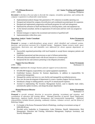 VP of Human Resources A.C. Santos Trucking and Equipment
(1997 – 2000) Pampanga, Philippines
Recruited to develop a five-year plan to diversify the company, streamline operations, and continue the
company’s expansion in a financially sound manner.
• Implemented procedural changes that generated an 18% reduction in monthly operating cost.
• Designed and initiated the company diversification and coordinated associated goals for expansion.
• Designed and implemented compensation and benefit programs for staff and management.
• Optimized the utilization of Staff and Materials by clarifying duties, tasks and equipment use.
• As the internal consultant, led the re-organization of work teams and how work was assigned on
projects.
• Initiated strategies to improve the recruitment and retention of qualified staff.
• Implemented plan within three years
Operations Analyst / Senior Consultant Kaiser Permanente
(1996 – 1997) Oakland, CA
Promoted to manage a multi-disciplinary group project, which identified and evaluated systems,
functions, and processes necessary for a hospital merger. Equipment, human resource needs, space
requirements, short-term cost, and timetables were addressed for eleven separate departments or
functions.
• Successfully negotiated partnerships with local hospitals to accept Kaiser emergency patients and
inpatients.
• Established operational and data processes as part of alliance partnerships.
• Efficiently directed multiple teams with diverse interests to a common goal.
• Interpreted the law and contracts pertaining to due diligence procedures.
Support Services Director Kaiser Permanente
(1995 – 1996) Richmond, CA
Promoted to implement the strategic business plan for support services functions.
• $35,000,000 budgetary responsibility over capital equipment expenditures.
• Established business direction for fourteen departments, in addition to responsibility for
construction management.
• Managed the contract and move to a new facility and managed the accreditation process.
• Over saw the team development of departments to create a seamless Support Services function.
• Introduced a change in staffing patterns, saving 8% in annual payroll expenses.
• Assisted in implementing The Inventory Management System, used to digitally track orders,
automatically update inventory, and charge the proper department.
Human Resources Director Kaiser Permanente
(1980 – 1995) Richmond, CA
Promoted to provide strategic direction in succession planning, recruitment and retention, and
coordination of education and training efforts. Managed functions of payroll, Equal Employment
Opportunity, employee health, diversity management, and transportation management. Additional
responsibilities included disaster planning, community relations, volunteer services, and the School of
Radiology budget.
• Co-founder of the Kaiser Permanente School of Radiology, resulting in recruitment savings of
$400,000.00/year.
• Provided active leadership in Compensation, Labor Relations, Benefit Administration, Risk
Management, Education and Training, Information Management, Employee Assistance, and
Security Management.
 