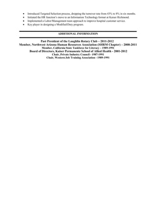 • Introduced Targeted Selection process, dropping the turnover rate from 43% to 8% in six months.
• Initiated the HR function’s move to an Information Technology format at Kaiser Richmond.
• Implemented a Labor/Management team approach to improve hospital customer service.
• Key player in designing a Modified Duty program.
ADDITIONAL INFORMATION
Past President of the Laughlin Rotary Club – 2011-2012
Member, Northwest Arizona Human Resources Association (SHRM Chapter) – 2008-2011
Member, California State Taskforce for Literacy – 1989-1991
Board of Directors, Kaiser Permanente School of Allied Health - 2001-2012
Chair, Private Industry Council - 1987-1991
Chair, Western Job Training Association - 1989-1991
 