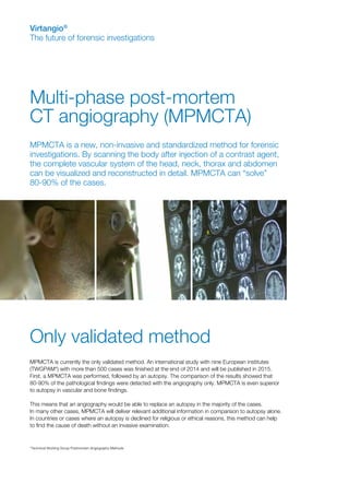 Multi-phase post-mortem
CT angiography (MPMCTA)
Virtangio®
The future of forensic investigations
*Technical Working Group Postmortem Angiography Methods
MPMCTA is a new, non-invasive and standardized method for forensic
investigations. By scanning the body after injection of a contrast agent,
the complete vascular system of the head, neck, thorax and abdomen
can be visualized and reconstructed in detail. MPMCTA can “solve”
80-90% of the cases.
Only validated method
MPMCTA is currently the only validated method. An international study with nine European institutes
(TWGPAM*) with more than 500 cases was finished at the end of 2014 and will be published in 2015.
First, a MPMCTA was performed, followed by an autopsy. The comparison of the results showed that
80-90% of the pathological findings were detected with the angiography only. MPMCTA is even superior
to autopsy in vascular and bone findings.
This means that an angiography would be able to replace an autopsy in the majority of the cases.
In many other cases, MPMCTA will deliver relevant additional information in comparison to autopsy alone.
In countries or cases where an autopsy is declined for religious or ethical reasons, this method can help
to find the cause of death without an invasive examination.
 