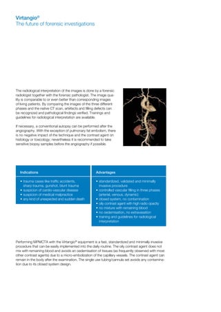 The radiological interpretation of the images is done by a forensic
radiologist together with the forensic pathologist. The image qua-
lity is comparable to or even better than corresponding images
of living patients. By comparing the images of the three different
phases and the native CT scan, artefacts and filling defects can
be recognized and pathological findings verified. Trainings and
guidelines for radiological interpretation are available.
If necessary, a conventional autopsy can be performed after the
angiography. With the exception of pulmonary fat embolism, there
is no negative impact of the technique and the contrast agent on
histology or toxicology; nevertheless it is recommended to take
sensitive biopsy samples before the angiography if possible.
Performing MPMCTA with the Virtangio®
equipment is a fast, standardized and minimally invasive
procedure that can be easily implemented into the daily routine. The oily contrast agent does not
mix with remaining blood and avoids an oedemisation of tissues (as frequently observed with most
other contrast agents) due to a micro-embolization of the capillary vessels. The contrast agent can
remain in the body after the examination. The single use tubing/cannula set avoids any contamina-
tion due to its closed system design.
Virtangio®
The future of forensic investigations
Indications
•	trauma cases like traffic accidents,
	 sharp trauma, gunshot, blunt trauma
•	suspicion of cardio-vascular disease
•	suspicion of medical malpractice
•	any kind of unexpected and sudden death
Advantages
•	standardized, validated and minimally
	 invasive procedure
•	controlled vascular filling in three phases
	 (arterial, venous, dynamic)
•	closed system, no contamination
•	oily contrast agent with high radio opacity
•	no mixture with remaining blood
•	no oedemisation, no extravasation
•	training and guidelines for radiological
	interpretation
 