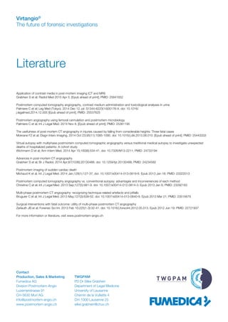 Virtangio®
The future of forensic investigations
Literature
Application of contrast media in post-mortem imaging (CT and MRI)
Grabherr S et al; Radiol Med 2015 Apr 5. [Epub ahead of print]; PMID: 25841652
 
Postmortem computed tomography angiography, contrast medium administration and toxicological analyses in urine
Palmiere C et al; Leg Med (Tokyo). 2014 Dec 12. pii: S1344-6223(14)00176-X. doi: 10.1016/
j.legalmed.2014.12.005 [Epub ahead of print]; PMID: 25537625
 
Postmortem angiography using femoral cannulation and postmortem microbiology
Palmiere C et al; Int J Legal Med. 2014 Nov 8. [Epub ahead of print]; PMID: 25381195
 
The usefulness of post-mortem CT angiography in injuries caused by falling from considerable heights: Three fatal cases
Mokrane FZ et al; Diagn Interv Imaging. 2014 Oct 23;95(11):1085-1090. doi: 10.1016/j.diii.2013.08.010. [Epub ahead of print]; PMID: 25443333
   
Virtual autopsy with multiphase postmortem computed tomographic angiography versus traditional medical autopsy to investigate unexpected
deaths of hospitalized patients: A cohort study
Wichmann D et al; Ann Intern Med. 2014 Apr 15;160(8):534-41. doi: 10.7326/M13-2211; PMID: 24733194
 
Advances in post-mortem CT angiography
Grabherr S et al; Br J Radiol. 2014 Apr;87(1036):20130488. doi: 10.1259/bjr.20130488; PMID: 24234582
 
Postmortem imaging of sudden cardiac death
Michaud K et al; Int J Legal Med. 2014 Jan;128(1):127-37. doi: 10.1007/s00414-013-0819-6. Epub 2013 Jan 16; PMID: 23322013
 
Postmortem computed tomography angiography vs. conventional autopsy: advantages and inconveniences of each method
Christine C et al; Int J Legal Med. 2013 Sep;127(5):981-9. doi: 10.1007/s00414-012-0814-3. Epub 2013 Jan 6; PMID: 23292183
  
Multi-phase postmortem CT angiography: recognizing technique-related artefacts and pitfalls
Bruguier C et al; Int J Legal Med. 2013 May;127(3):639-52. doi: 10.1007/s00414-013-0840-9. Epub 2013 Mar 21; PMID: 23515679
 
Surgical interventions with fatal outcome: utility of multi-phase postmortem CT angiography
Zerlauth JB et al; Forensic Sci Int. 2013 Feb 10;225(1-3):32-41. doi: 10.1016/j.forsciint.2012.05.013. Epub 2012 Jun 19; PMID: 22721937
For more information or literature, visit www.postmortem-angio.ch
Contact
Production, Sales & Marketing	 TWGPAM
Fumedica AG	 PD Dr Silke Grabherr
Division Postmortem-Angio	 Department of Legal Medicine
Luzernerstrasse 91	 University of Lausanne
CH-5630 Muri AG	 Chemin de la Vulliette 4
info@postmortem-angio.ch	 CH-1000 Lausanne 25
www.postmortem-angio.ch	silke.grabherr@chuv.ch
 