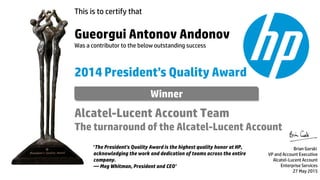 This is to certify that
Gueorgui Antonov Andonov
Was a contributor to the below outstanding success
2014 President’s Quality Award
Alcatel-Lucent Account Team
The turnaround of the Alcatel-Lucent Account
Brian Gorski
VP and Account Executive
Alcatel-Lucent Account
Enterprise Services
27 May 2015
‘The President's Quality Award is the highest quality honor at HP,
acknowledging the work and dedication of teams across the entire
company.
— Meg Whitman, President and CEO’
Winner
 