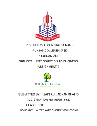 UNIVERSITY OF CENTRAL PUNJAB 
PUNJAB COLLEGES (FSD) 
PROGRAM ADP 
SUBJECT : INTRODUCTION TO BUSINESS 
ASSIGNMENT 2 
SUBMITTED BY : ZAIN ALI , ADNAN KHALID 
REGISTRATION NO : 0029 , 0139 
CLASS : 3B 
COMPANY : ALTERNATE ENERGY SOLUTIONS 
 