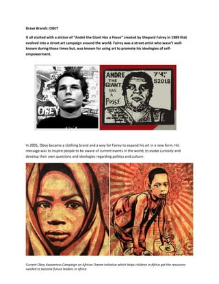 Current Obey Awareness Campaign on African Dream Initiative which helps children in Africa get the resources
needed to become future leaders in Africa.
Brave Brands: OBEY
It all started with a sticker of “André the Giant Has a Posse” created by Shepard Fairey in 1989 that
evolved into a street art campaign around the world. Fairey was a street artist who wasn’t well-
known during those times but, was known for using art to promote his ideologies of self-
empowerment.
In 2001, Obey became a clothing brand and a way for Fairey to expand his art in a new form. His
message was to inspire people to be aware of current events in the world, to evoke curiosity and
develop their own questions and ideologies regarding politics and culture.
 
