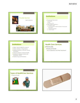 8/21/2012




                                                                                 Institutions
                  Private Sector
                                Fee-for-Service                                    Government Sponsored
                                                                                     VA System
  r
                                                                                     State
                                                                                     County or City
                                                                                   Public Health Institutions—
                                                                                     funded by taxes
                                                                                     local planning to meet the needs of the people
                                                                                     of the area.
                                                                                     outbreak of diseases
                                                                                      cultural needs




  Institutions                                                                   Health Care Services
      PUBLIC HEALTH SERVICE of the US
                                                                                 Historically
      Nation Institute on Drug Abuse                                              Medical Model
      National Institute on Alcohol, Abuse,                                         ID of Diseases and their Treatment
      Alcoholism
      National Institute of Mental Health
                                              items not FDA approved can be
      Centers for Disease Control and         acquired in other places w/o FDA
      Prevention (CDC)                                 eg France/MX
      Federal Drug Administration




Types of HealthCare Services
 Medical Model




                                                                                                                                             2
 