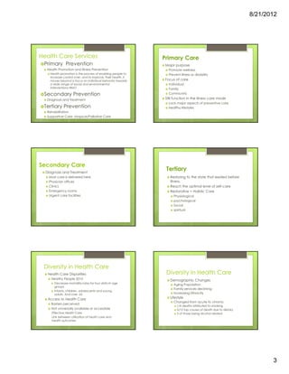 8/21/2012




Health Care Services                                         Primary Care
                                   (by level of disease
 Primary Prevention                    prevention)            Major purpose
  Health Promotion and Illness Prevention                       Promote wellness
   Health promotion is the process of enabling people to        Prevent illness or disability
   increase control over, and to improve, their health. It
   moves beyond a focus on individual behavior towards        Focus of care
   a wide range of social and environmental                     Individual
   interventions-WHO                                            Family
 Secondary Prevention                                           Community
  Diagnosis and Treatment                                     Still function in the illness care mode
                                                                Lack major aspects of preventive care
 Tertiary Prevention                                            Healthy lifestyles
  Rehabilitation (health restoration)
  Supportive Care- Hospice/Palliative Care




Secondary Care
  Diagnosis and Treatment
                                                              Tertiary
   Most care is delivered here                                   Restoring to the state that existed before
   Physician offices                                             illness.
   Clinics                                                       Reach the optimal level of self-care
   Emergency rooms                                               Restorative = Holistic Care
   Urgent care facilities                                          Physiological
                                                                   psychological
                                                                   Social
                                                                   spiritual




 Diversity in Health Care
   Health Care Disparities                                    Diversity in Health Care
     Healthy People 2010                                         Demographic Changes
       Decrease mortallity rates for four disticnt age
                                                                   Aging Population ...baby boomers!
       groups
                                                                   Family services declining
       Infants, children, adolescents and young
       adults. And over 65                                         Increasing Ethnicity
   Access to Health Care                                         Lifestyle
                                                                   Changed from acute to chronic
     Barriers perceived
                                                                      1/6 deaths attributed to smoking
     Not universally available or accessible                          5/10 top causes of death due to dietary
     Effective Health Care                                            3 of those being alcohol related.
     Link between utilization of heath care and
     health outcomes




                                                                                                                       3
 