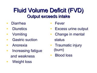 Fluid Volume Deficit (FVD)
             Output exceeds intake
•   Diarrhea              • Fever
•    Diuretics            • Excess urine output
•    Vomiting             • Change in mental
•    Gastric suction          status
•    Anorexia             •    Traumatic injury
•    Increasing fatigue       (burn)
    and weakness          •    Blood loss
•    Weight loss
 