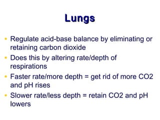 Lungs

• Regulate acid-base balance by eliminating or
  retaining carbon dioxide
• Does this by altering rate/depth of
  respirations
• Faster rate/more depth = get rid of more CO2
  and pH rises
• Slower rate/less depth = retain CO2 and pH
  lowers
 
