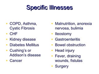 Specific Illnesses

• COPD, Asthma,         • Malnutrition, anorexia
    Cystic Fibrosis         nervosa, bulimia
•   CHF                 •   Ileostomy
•   Kidney disease      •   Gastroenteritis
•   Diabetes Mellitus   •   Bowel obstruction
•   Cushing’s or        •   Head injury
    Addison’s disease   •   Fever, draining
•   Cancer                  wounds, fistulas
                        •   Surgery
 