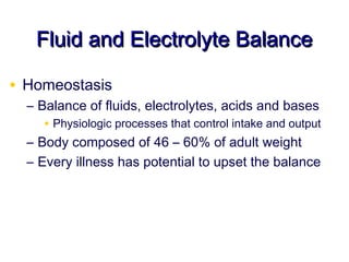 Fluid and Electrolyte Balance

• Homeostasis
  – Balance of fluids, electrolytes, acids and bases
     • Physiologic processes that control intake and output
  – Body composed of 46 – 60% of adult weight
  – Every illness has potential to upset the balance
 