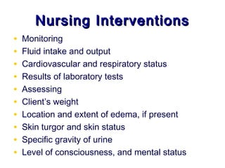 Nursing Interventions
•   Monitoring
•   Fluid intake and output
•   Cardiovascular and respiratory status
•   Results of laboratory tests
•   Assessing
•   Client’s weight
•   Location and extent of edema, if present
•   Skin turgor and skin status
•   Specific gravity of urine
•   Level of consciousness, and mental status
 