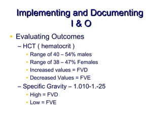 Implementing and Documenting
             I&O
• Evaluating Outcomes
  – HCT ( hematocrit )
     • Range of 40 – 54% males
     • Range of 38 – 47% Females
     • Increased values = FVD
     • Decreased Values = FVE
  – Specific Gravity – 1.010-1.-25
     • High = FVD
     • Low = FVE
 
