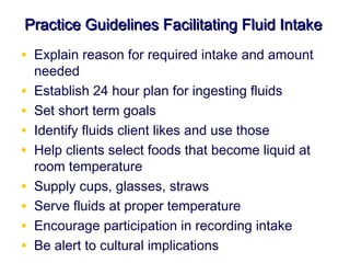 Practice Guidelines Facilitating Fluid Intake
• Explain reason for required intake and amount
    needed
•   Establish 24 hour plan for ingesting fluids
•   Set short term goals
•   Identify fluids client likes and use those
•   Help clients select foods that become liquid at
    room temperature
•   Supply cups, glasses, straws
•   Serve fluids at proper temperature
•   Encourage participation in recording intake
•   Be alert to cultural implications
 