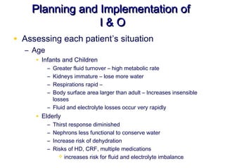 Planning and Implementation of
                 I&O
• Assessing each patient’s situation
  – Age
     • Infants and Children
         – Greater fluid turnover – high metabolic rate
         – Kidneys immature – lose more water
         – Respirations rapid –
         – Body surface area larger than adult – Increases insensible
           losses
         – Fluid and electrolyte losses occur very rapidly
     • Elderly
         –   Thirst response diminished
         –   Nephrons less functional to conserve water
         –   Increase risk of dehydration
         –   Risks of HD, CRF, multiple medications
                increases risk for fluid and electrolyte imbalance
 