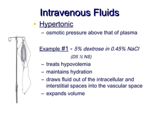 Intravenous Fluids
• Hypertonic
   – osmotic pressure above that of plasma


• Example #1 - 5% dextrose in 0.45% NaCl
               (D5 ½ NS)
   – treats hypovolemia
   – maintains hydration
   – draws fluid out of the intracellular and
     interstitial spaces into the vascular space
   – expands volume
 