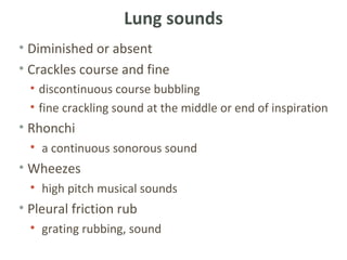 Lung sounds
• Diminished or absent
• Crackles course and fine
  • discontinuous course bubbling
  • fine crackling sound at the middle or end of inspiration
• Rhonchi
  • a continuous sonorous sound
• Wheezes
  • high pitch musical sounds
• Pleural friction rub
  • grating rubbing, sound
 