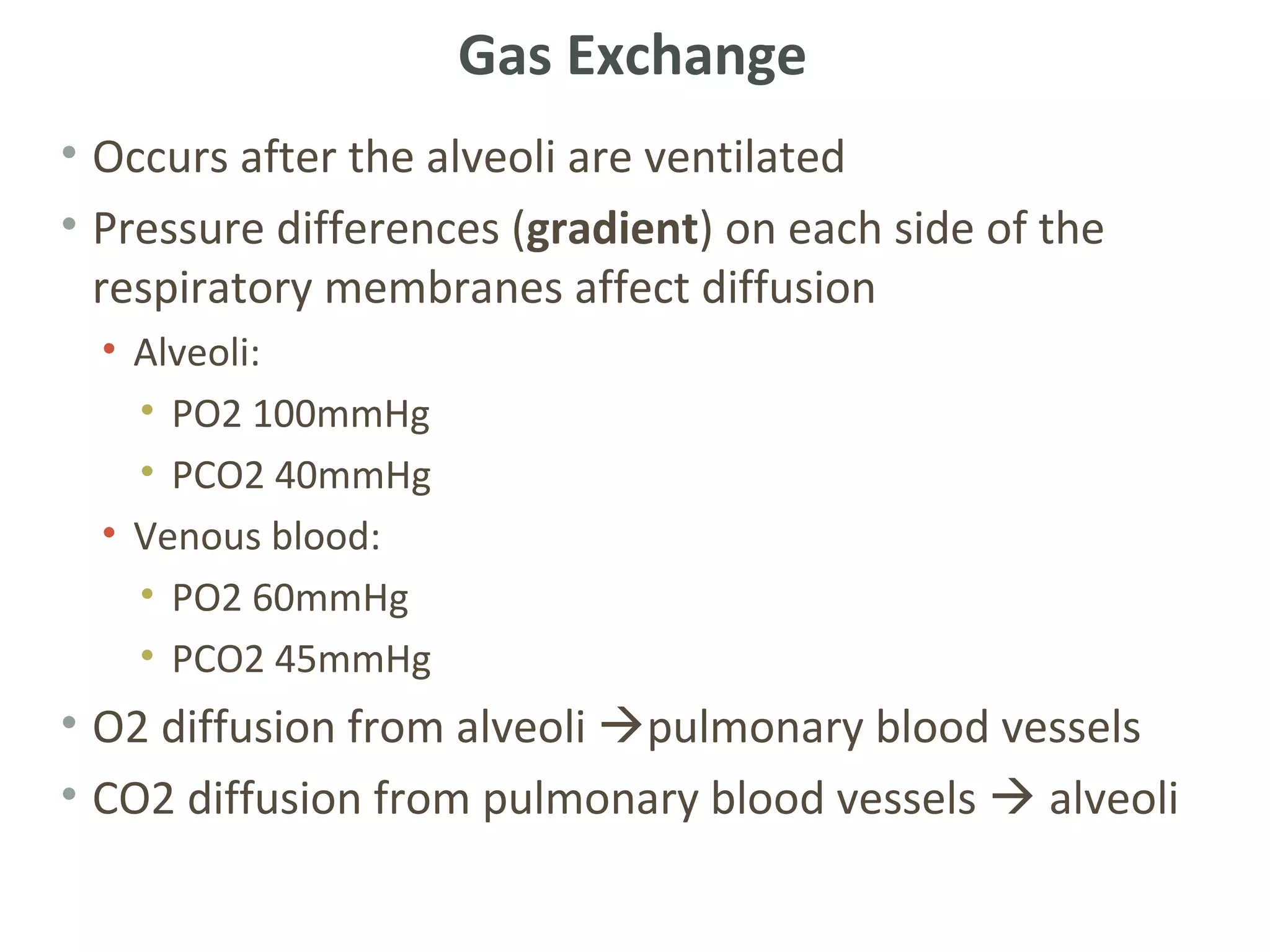 Gas Exchange
• Occurs after the alveoli are ventilated
• Pressure differences (gradient) on each side of the
  respiratory membranes affect diffusion
  • Alveoli:
    • PO2 100mmHg
    • PCO2 40mmHg
  • Venous blood:
    • PO2 60mmHg
    • PCO2 45mmHg
• O2 diffusion from alveoli pulmonary blood vessels
• CO2 diffusion from pulmonary blood vessels  alveoli
 
