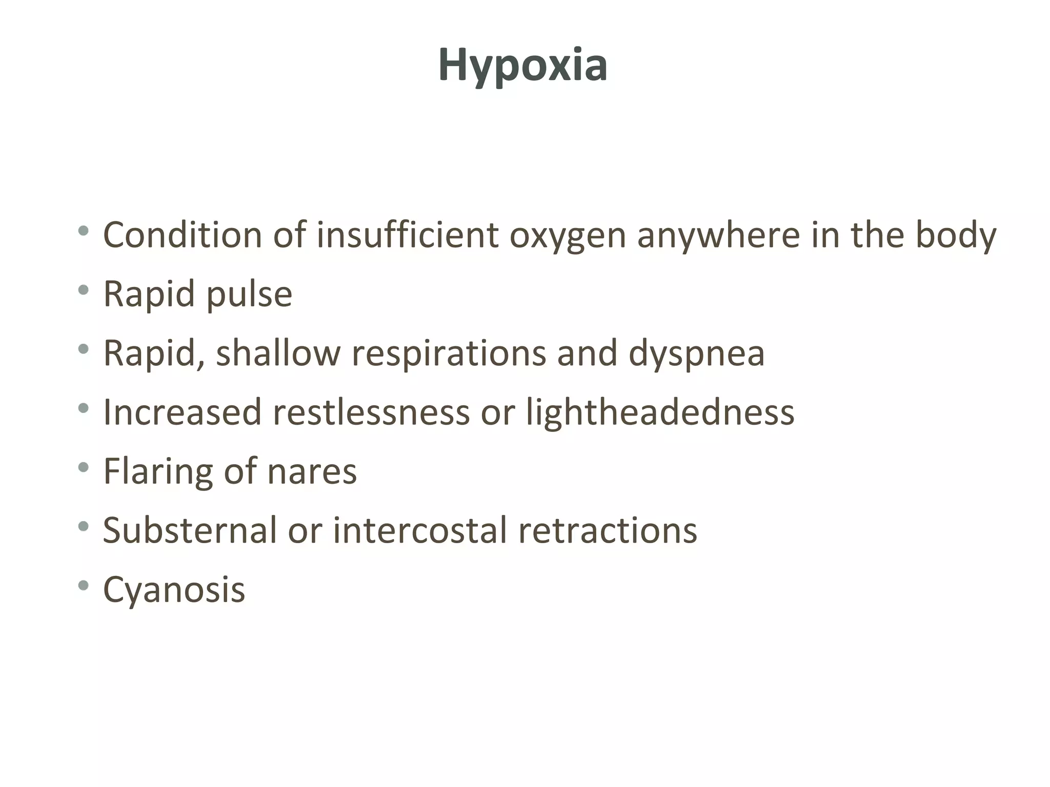 Hypoxia


• Condition of insufficient oxygen anywhere in the body
• Rapid pulse
• Rapid, shallow respirations and dyspnea
• Increased restlessness or lightheadedness
• Flaring of nares
• Substernal or intercostal retractions
• Cyanosis
 