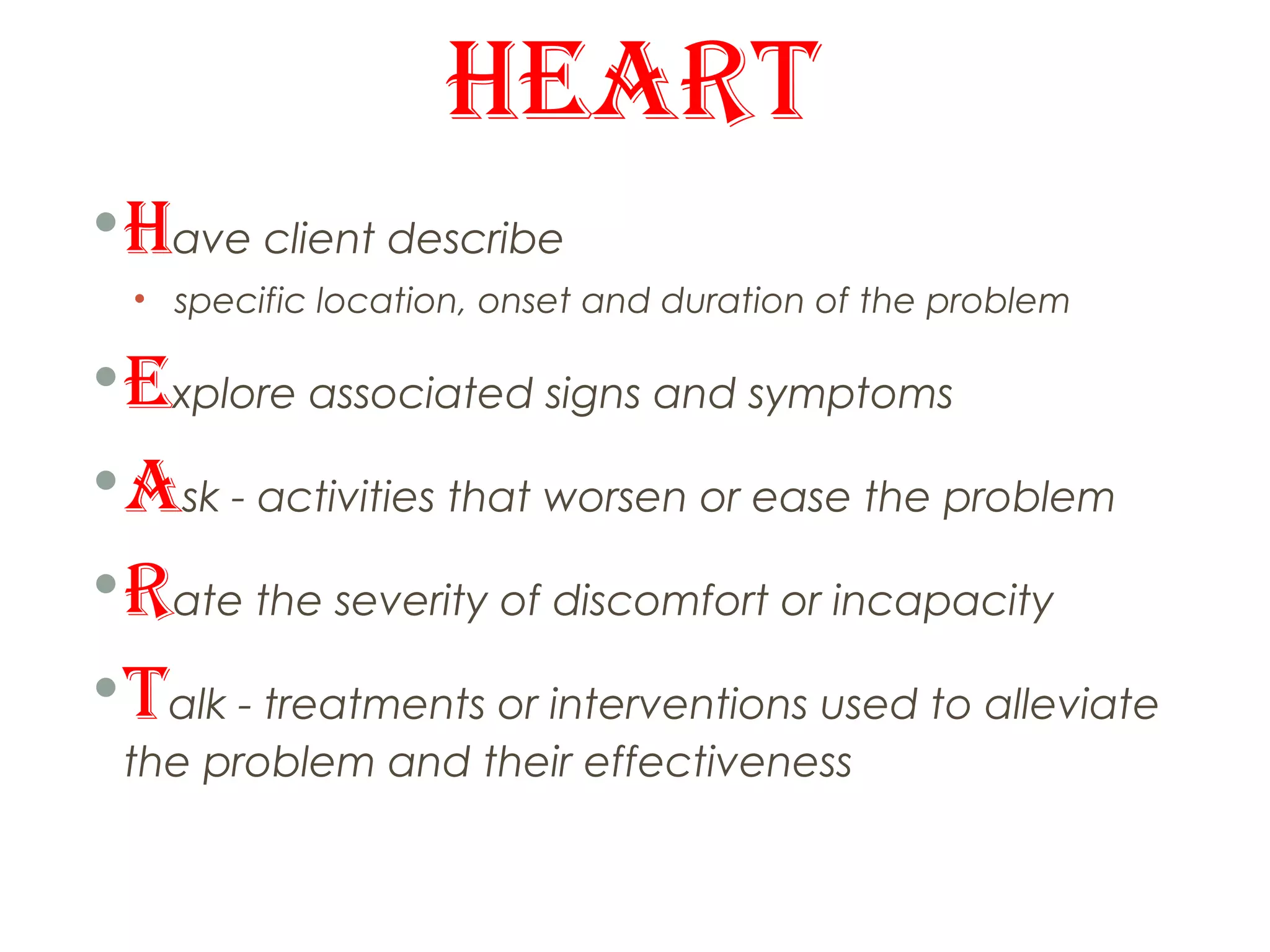 HEART
• Have client describe
  • specific location, onset and duration of the problem

• Explore associated signs and symptoms
• Ask - activities that worsen or ease the problem
• Rate the severity of discomfort or incapacity
• Talk - treatments or interventions used to alleviate
 the problem and their effectiveness
 
