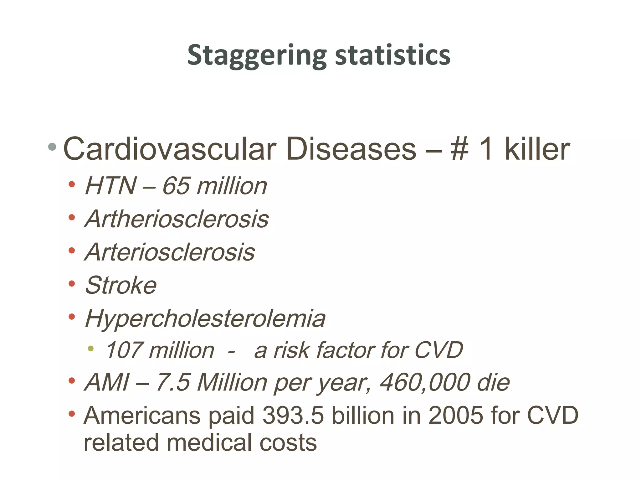 Staggering statistics

• Cardiovascular Diseases – # 1 killer
 • HTN – 65 million
 • Artheriosclerosis
 • Arteriosclerosis
 • Stroke
 • Hypercholesterolemia
   • 107 million - a risk factor for CVD
 • AMI – 7.5 Million per year, 460,000 die
 • Americans paid 393.5 billion in 2005 for CVD
   related medical costs
 