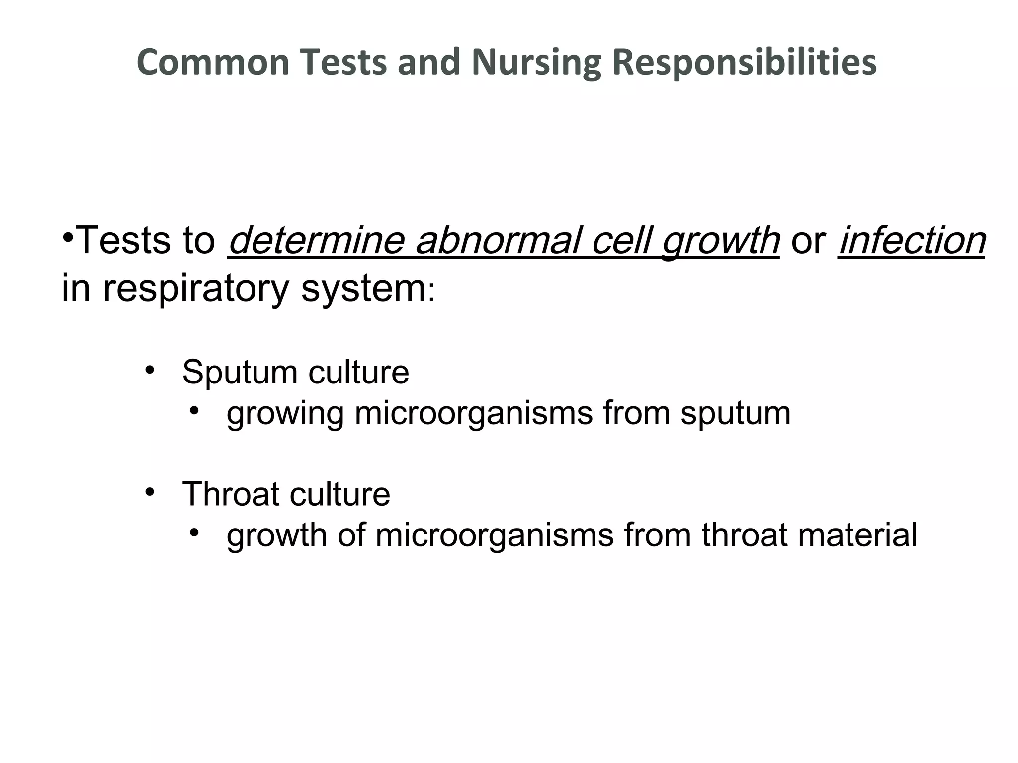 Common Tests and Nursing Responsibilities



•Tests to determine abnormal cell growth or infection
in respiratory system:

    • Sputum culture
      • growing microorganisms from sputum

    • Throat culture
      • growth of microorganisms from throat material
 