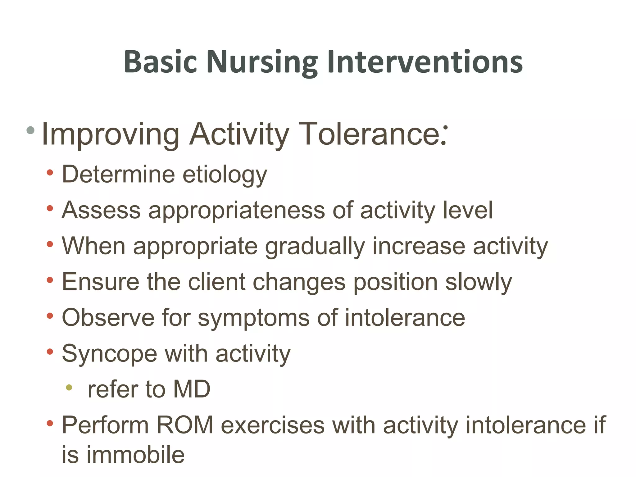 Basic Nursing Interventions
• Improving Activity Tolerance:
 • Determine etiology
 • Assess appropriateness of activity level
 • When appropriate gradually increase activity
 • Ensure the client changes position slowly
 • Observe for symptoms of intolerance
 • Syncope with activity
    • refer to MD
 • Perform ROM exercises with activity intolerance if
   is immobile
 