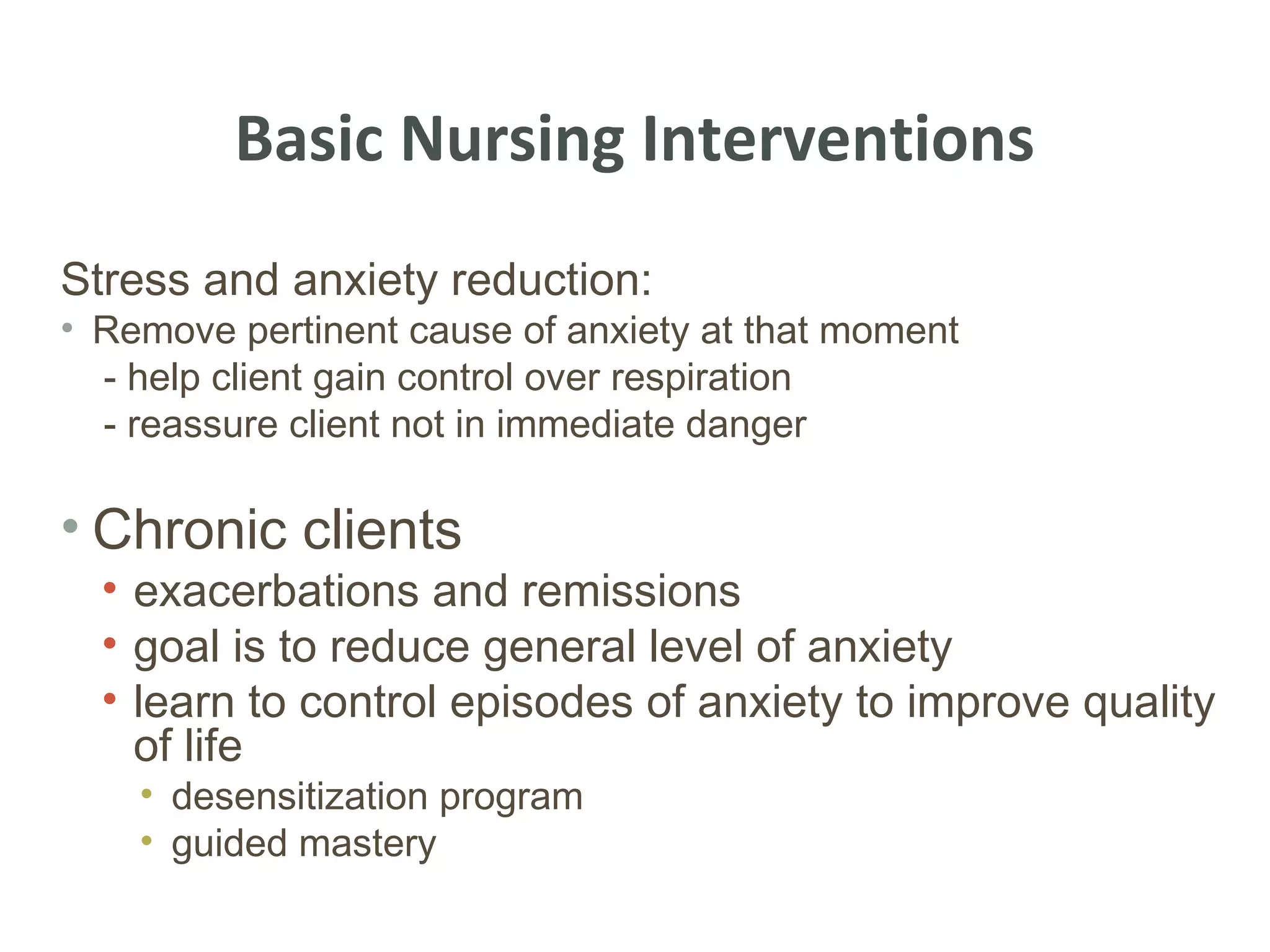 Basic Nursing Interventions
Stress and anxiety reduction:
• Remove pertinent cause of anxiety at that moment
  - help client gain control over respiration
  - reassure client not in immediate danger

• Chronic clients
  • exacerbations and remissions
  • goal is to reduce general level of anxiety
  • learn to control episodes of anxiety to improve quality
    of life
    • desensitization program
    • guided mastery
 