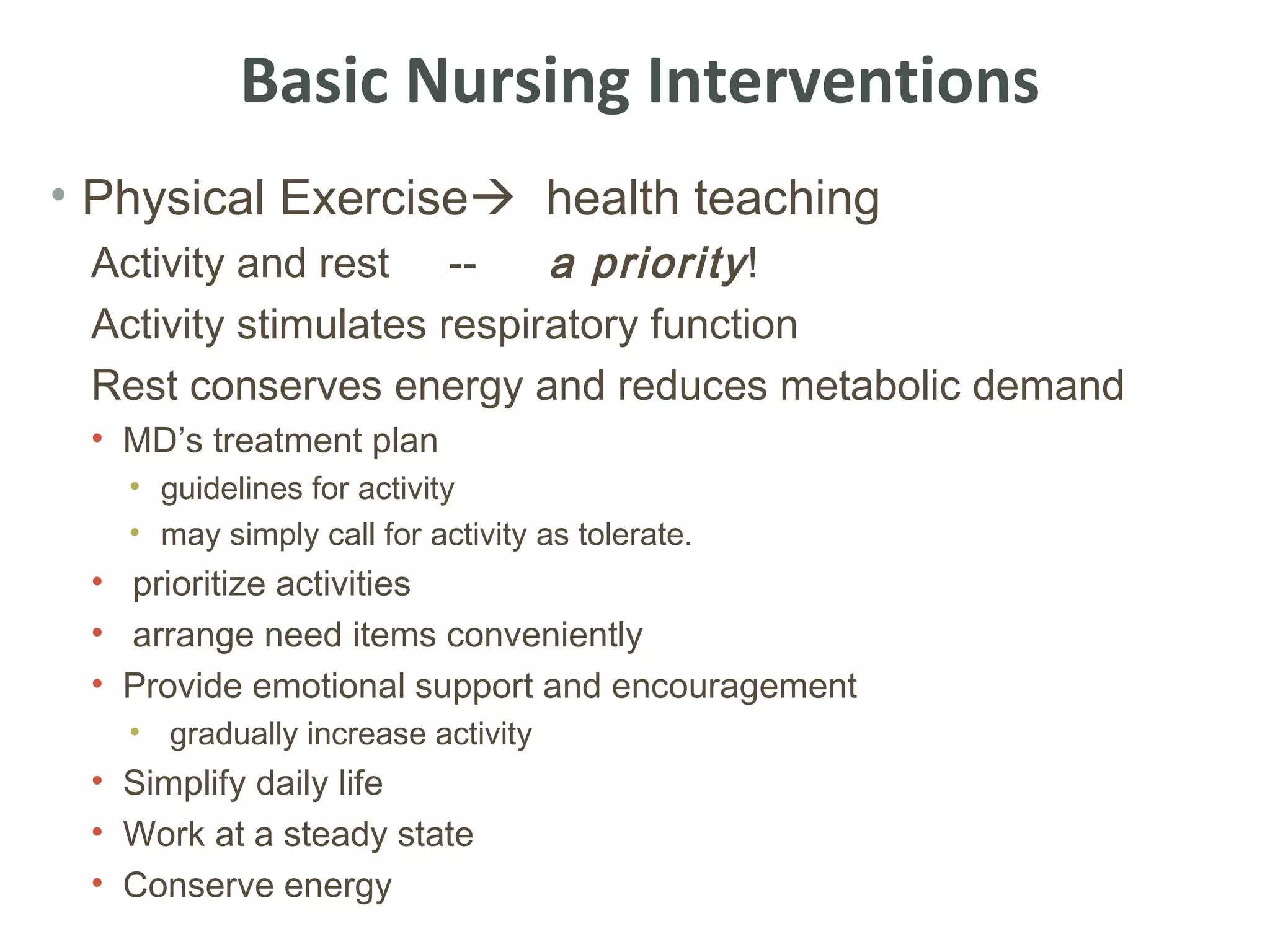 Basic Nursing Interventions
• Physical Exercise health teaching
 Activity and rest --      a priority !
 Activity stimulates respiratory function
 Rest conserves energy and reduces metabolic demand
 • MD’s treatment plan
   • guidelines for activity
   • may simply call for activity as tolerate.
 • prioritize activities
 • arrange need items conveniently
 • Provide emotional support and encouragement
   • gradually increase activity
 • Simplify daily life
 • Work at a steady state
 • Conserve energy
 