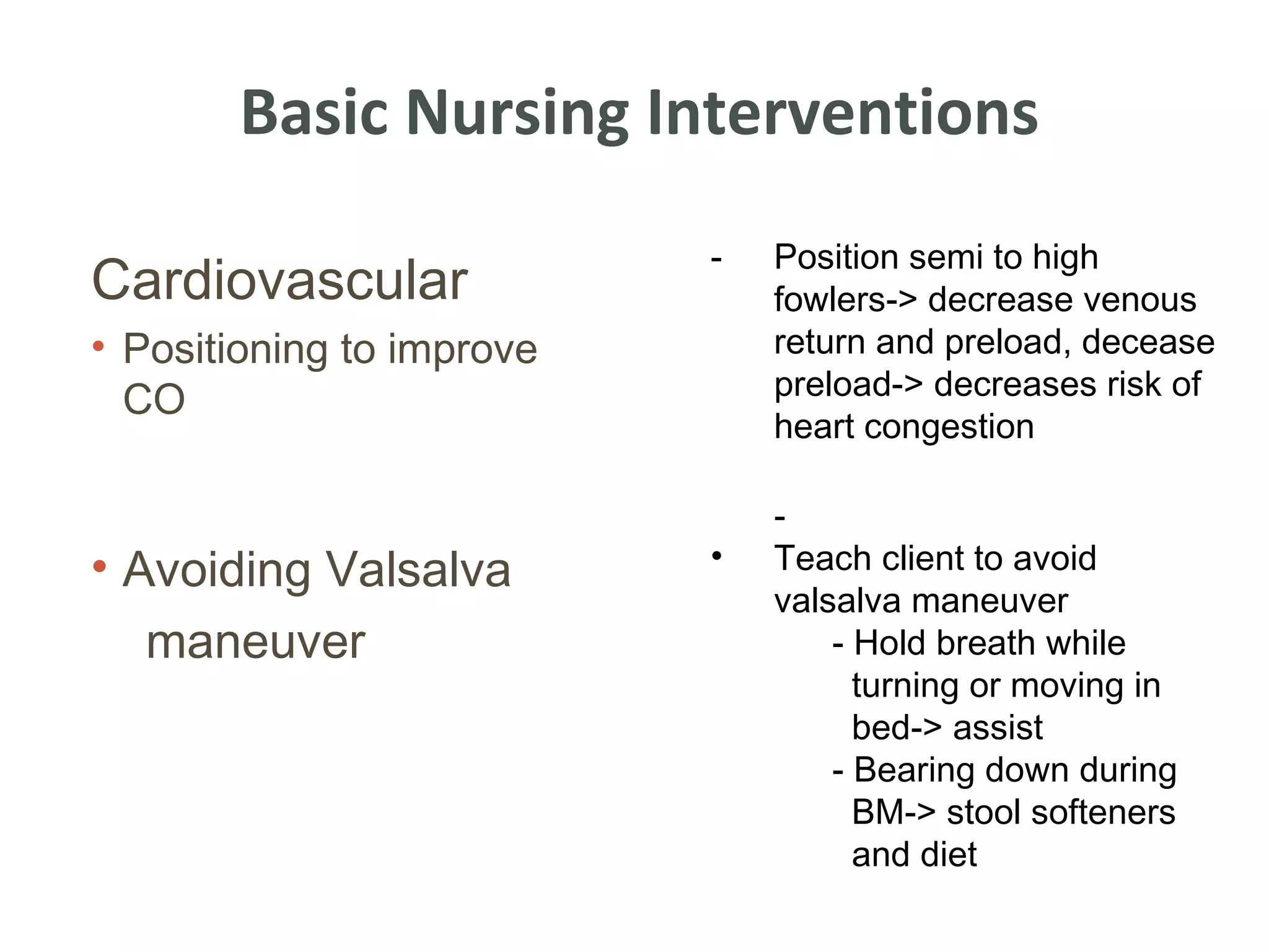Basic Nursing Interventions
                           -   Position semi to high
Cardiovascular                 fowlers-> decrease venous
• Positioning to improve       return and preload, decease
                               preload-> decreases risk of
  CO
                               heart congestion

                               -
• Avoiding Valsalva        •   Teach client to avoid
                               valsalva maneuver
  maneuver                         - Hold breath while
                                     turning or moving in
                                     bed-> assist
                                   - Bearing down during
                                     BM-> stool softeners
                                     and diet
 