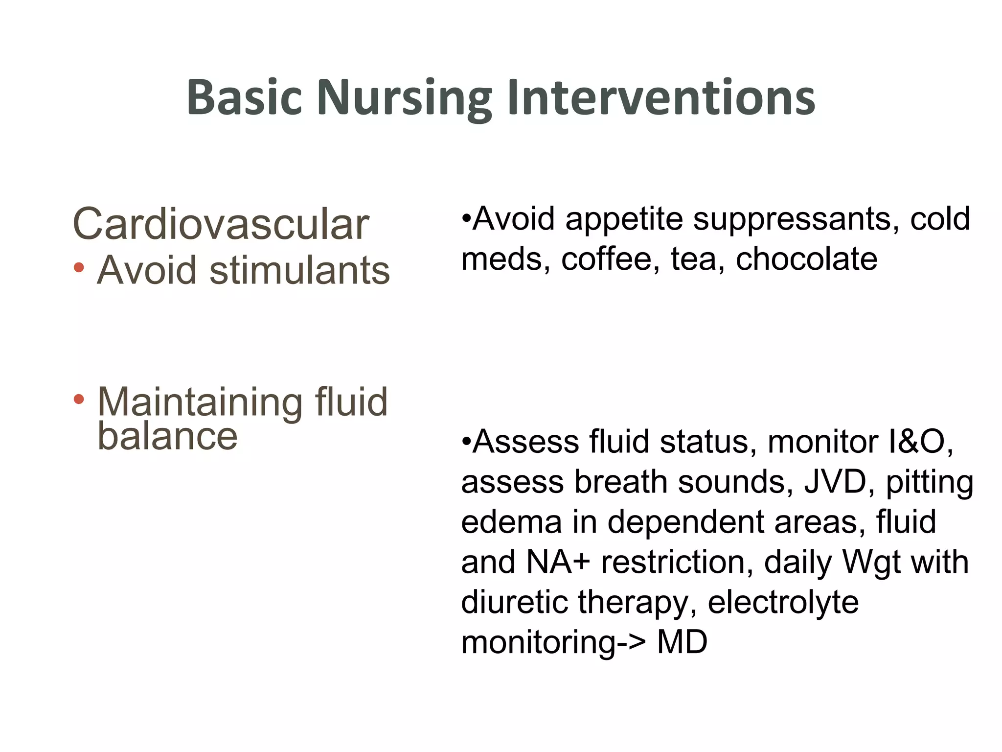 Basic Nursing Interventions

Cardiovascular        •Avoid appetite suppressants, cold
• Avoid stimulants    meds, coffee, tea, chocolate



• Maintaining fluid
  balance             •Assess fluid status, monitor I&O,
                      assess breath sounds, JVD, pitting
                      edema in dependent areas, fluid
                      and NA+ restriction, daily Wgt with
                      diuretic therapy, electrolyte
                      monitoring-> MD
 