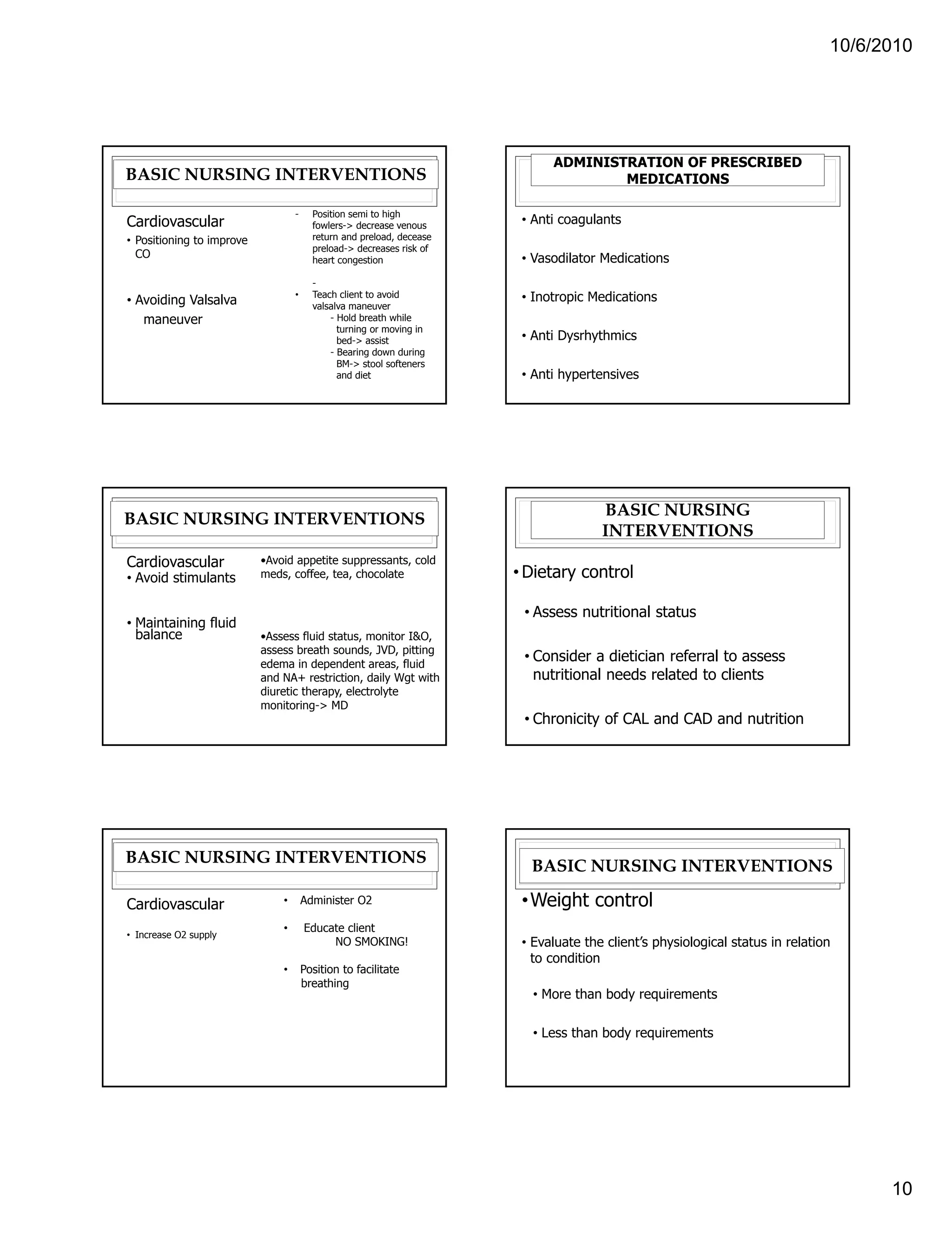 10/6/2010




                                                                             ADMINISTRATION OF PRESCRIBED
BASIC NURSING INTERVENTIONS                                                          MEDICATIONS

                                   -     Position semi to high
Cardiovascular                           fowlers-> decrease venous
                                                                        • Anti coagulants
• Positioning to improve                 return and preload, decease
                                         preload-> decreases risk of
  CO                                     heart congestion               • Vasodilator Medications
                                         -
• Avoiding Valsalva                •     Teach client to avoid          • Inotropic Medications
                                         valsalva maneuver
   maneuver                                  - Hold breath while
                                               turning or moving in
                                               bed-> assist             • Anti Dysrhythmics
                                             - Bearing down during
                                               BM-> stool softeners
                                               and diet                 • Anti hypertensives




                                                                                      BASIC NURSING
BASIC NURSING INTERVENTIONS
                                                                                      INTERVENTIONS
Cardiovascular             •Avoid appetite suppressants, cold
• Avoid stimulants         meds, coffee, tea, chocolate                • Dietary control

                                                                        • Assess nutritional status
• Maintaining fluid
  balance                  •Assess fluid status, monitor I&O,
                           assess breath sounds, JVD, pitting
                           edema in dependent areas, fluid
                                                                        • Consider a dietician referral to assess
                           and NA+ restriction, daily Wgt with            nutritional needs related to clients
                           diuretic therapy, electrolyte
                           monitoring-> MD
                                                                        • Chronicity of CAL and CAD and nutrition




BASIC NURSING INTERVENTIONS
                                                                         BASIC NURSING INTERVENTIONS

Cardiovascular                 •       Administer O2                    • Weight control
                               •       Educate client
• Increase O2 supply
                                            NO SMOKING!                 • Evaluate the client’s physiological status in relation
                                                                          to condition
                               •       Position to facilitate
                                       breathing
                                                                          • More than body requirements

                                                                          • Less than body requirements




                                                                                                                                     10
 