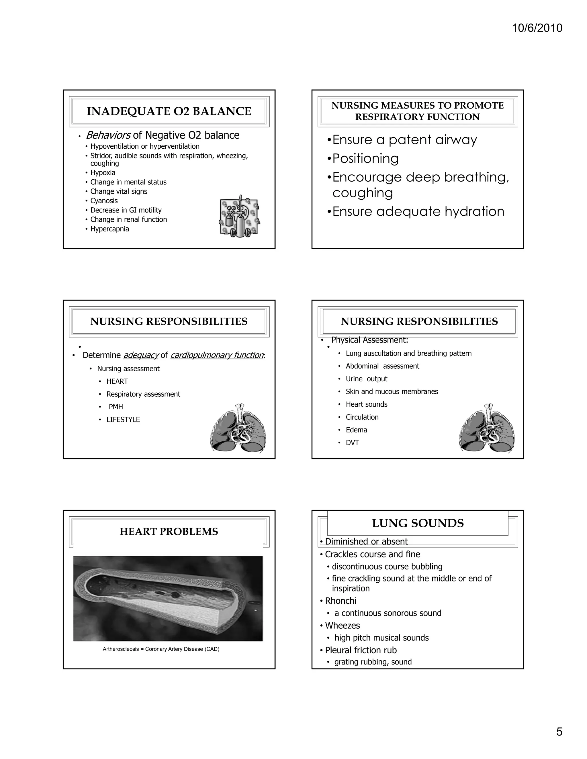 10/6/2010




                                                                  NURSING MEASURES TO PROMOTE
     INADEQUATE O2 BALANCE                                           RESPIRATORY FUNCTION
 •   Behaviors of Negative O2 balance                            •Ensure a patent airway
     • Hypoventilation or hyperventilation
     • Stridor, audible sounds with respiration, wheezing,
       coughing                                                  •Positioning
     • Hypoxia
     • Change in mental status                                   •Encourage deep breathing,
     • Change vital signs
     • Cyanosis
                                                                  coughing
     • Decrease in GI motility
     • Change in renal function
                                                                 •Ensure adequate hydration
     • Hypercapnia




      NURSING RESPONSIBILITIES                                      NURSING RESPONSIBILITIES
                                                               • Physical Assessment:
 •                                                              •
• Determine adequacy of cardiopulmonary function:                   • Lung auscultation and breathing pattern

      • Nursing assessment                                          • Abdominal assessment

         • HEART                                                    • Urine output

         • Respiratory assessment                                   • Skin and mucous membranes

         •     PMH                                                  • Heart sounds

         • LIFESTYLE                                                • Circulation
                                                                    • Edema
                                                                    • DVT




                                                                              LUNG SOUNDS
                   HEART PROBLEMS
                                                               • Diminished or absent
                                                               • Crackles course and fine
                                                                • discontinuous course bubbling
                                                                • fine crackling sound at the middle or end of
                                                                  inspiration
                                                               • Rhonchi
                                                                • a continuous sonorous sound
                                                               • Wheezes
                                                                • high pitch musical sounds
             Artheroscleosis = Coronary Artery Disease (CAD)   • Pleural friction rub
                                                                • grating rubbing, sound




                                                                                                                        5
 