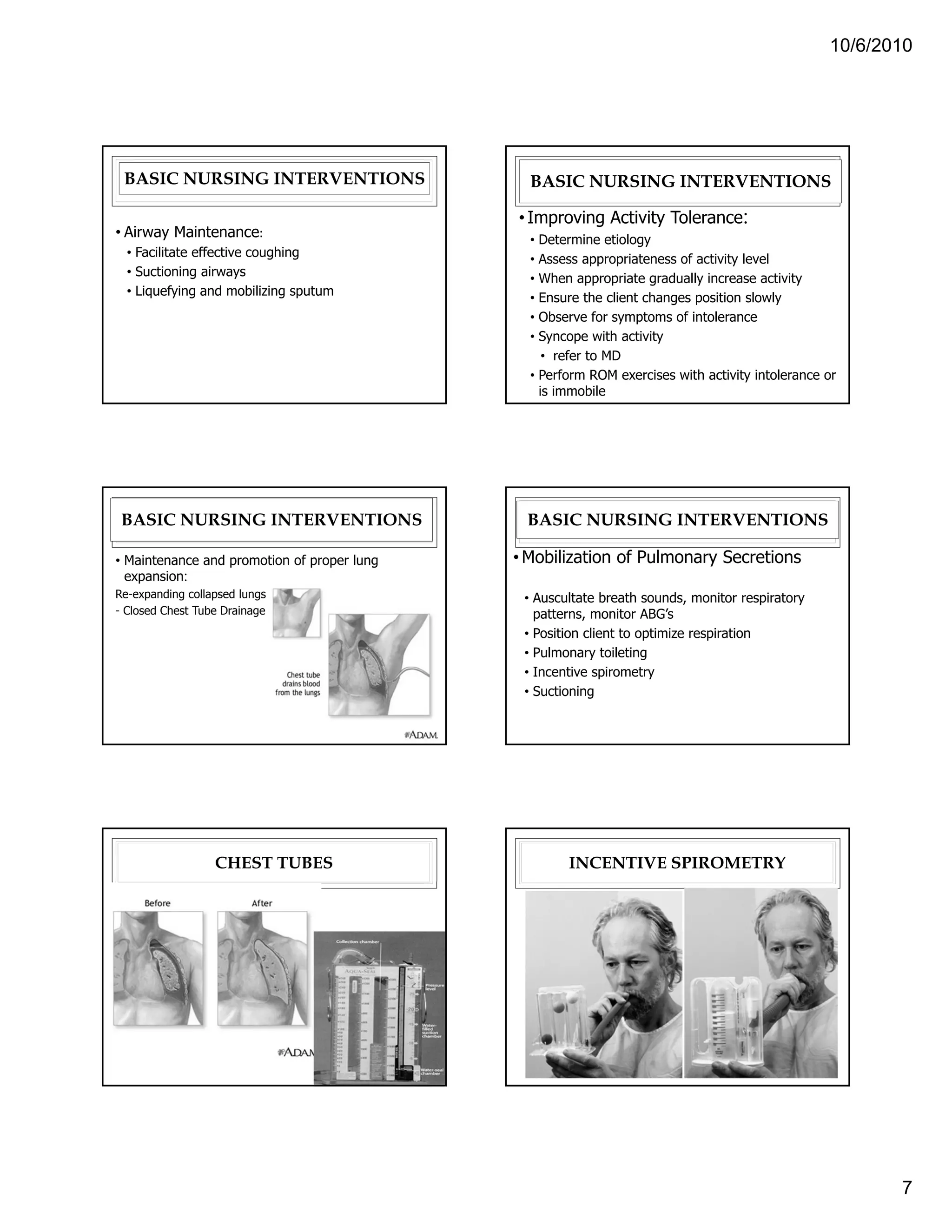 10/6/2010




 BASIC NURSING INTERVENTIONS                   BASIC NURSING INTERVENTIONS

                                             • Improving Activity Tolerance:
• Airway Maintenance:                          • Determine etiology
  • Facilitate effective coughing              • Assess appropriateness of activity level
  • Suctioning airways                         • When appropriate gradually increase activity
  • Liquefying and mobilizing sputum           • Ensure the client changes position slowly
                                               • Observe for symptoms of intolerance
                                               • Syncope with activity
                                                  • refer to MD
                                               • Perform ROM exercises with activity intolerance or
                                                 is immobile




 BASIC NURSING INTERVENTIONS                  BASIC NURSING INTERVENTIONS

• Maintenance and promotion of proper lung   • Mobilization of Pulmonary Secretions
  expansion:
Re-expanding collapsed lungs                  • Auscultate breath sounds, monitor respiratory
- Closed Chest Tube Drainage                    patterns, monitor ABG’s
                                              • Position client to optimize respiration
                                              • Pulmonary toileting
                                              • Incentive spirometry
                                              • Suctioning




                  CHEST TUBES                        INCENTIVE SPIROMETRY




                                                                                                        7
 
