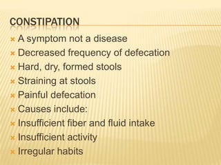 CONSTIPATION
 A symptom not a disease
 Decreased frequency of defecation

 Hard, dry, formed stools

 Straining at stools

 Painful defecation

 Causes include:

 Insufficient fiber and fluid intake

 Insufficient activity

 Irregular habits
 