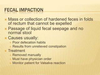 FECAL IMPACTION
 Mass or collection of hardened feces in folds
  of rectum that cannot be expelled
 Passage of liquid fecal seepage and no
  normal stool
 Causes usually:
       Poor defecation habits
       Results from unrelieved constipation
   Treatment
       Removed manually
       Must have physician order
       Monitor patient for Valsalva reaction
 