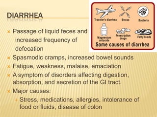 DIARRHEA
   Passage of liquid feces and
     increased frequency of
     defecation
   Spasmodic cramps, increased bowel sounds
   Fatigue, weakness, malaise, emaciation
   A symptom of disorders affecting digestion,
    absorption, and secretion of the GI tract.
   Major causes:
      Stress, medications, allergies, intolerance of
       food or fluids, disease of colon
 