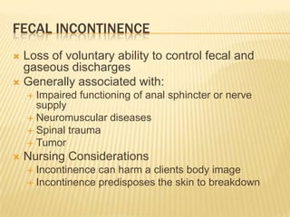 FECAL INCONTINENCE
 Loss of voluntary ability to control fecal and
  gaseous discharges
 Generally associated with:
     Impaired functioning of anal sphincter or nerve
      supply
     Neuromuscular diseases
     Spinal trauma
     Tumor
   Nursing Considerations
     Incontinence can harm a clients body image
     Incontinence predisposes the skin to breakdown
 