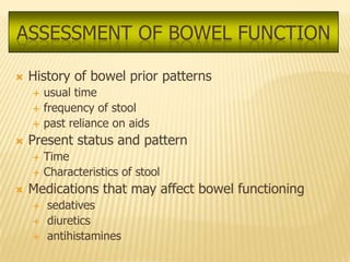 ASSESSMENT OF BOWEL FUNCTION

   History of bowel prior patterns
       usual time
       frequency of stool
       past reliance on aids
   Present status and pattern
       Time
       Characteristics of stool
   Medications that may affect bowel functioning
       sedatives
       diuretics
       antihistamines
 
