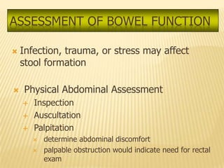 ASSESSMENT OF BOWEL FUNCTION

   Infection, trauma, or stress may affect
    stool formation

   Physical Abdominal Assessment
       Inspection
       Auscultation
       Palpitation
           determine abdominal discomfort
           palpable obstruction would indicate need for rectal
            exam
 