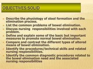 OBJECTIVES:SOLID

   Describe the physiology of stool formation and the
    elimination process.
   List the common problems of bowel elimination.
   Discuss nursing responsibilities involved with each
    problem.
   Define and explain some of the basic but important
    measures to promote normal bowel elimination.
   Compare and contrast the different types of altered
    means of bowel elimination.
   Identify the procedures/technical skills and related
    nursing responsibilities.
   Identify the common diagnostic procedures related to
    the bowel elimination need and the associated
    nursing responsibilities
 