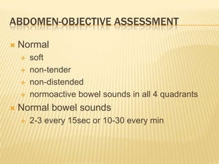 ABDOMEN-OBJECTIVE ASSESSMENT

   Normal
       soft
       non-tender
       non-distended
       normoactive bowel sounds in all 4 quadrants
   Normal bowel sounds
       2-3 every 15sec or 10-30 every min
 