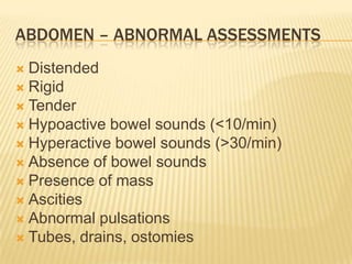 ABDOMEN – ABNORMAL ASSESSMENTS
 Distended
 Rigid
 Tender
 Hypoactive bowel sounds (<10/min)
 Hyperactive bowel sounds (>30/min)
 Absence of bowel sounds
 Presence of mass
 Ascities
 Abnormal pulsations
 Tubes, drains, ostomies
 