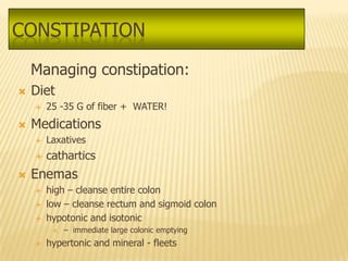 CONSTIPATION
    Managing constipation:
   Diet
       25 -35 G of fiber + WATER!
   Medications
       Laxatives
       cathartics
   Enemas
       high – cleanse entire colon
       low – cleanse rectum and sigmoid colon
       hypotonic and isotonic
            – immediate large colonic emptying
       hypertonic and mineral - fleets
 