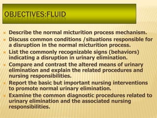 OBJECTIVES:FLUID

   Describe the normal micturition process mechanism.
   Discuss common conditions /situations responsible for
    a disruption in the normal micturition process.
   List the commonly recognizable signs (behaviors)
    indicating a disruption in urinary elimination.
   Compare and contrast the altered means of urinary
    elimination and explain the related procedures and
    nursing responsibilities.
   Report the basic but important nursing interventions
    to promote normal urinary elimination.
   Examine the common diagnostic procedures related to
    urinary elimination and the associated nursing
    responsibilities.
 